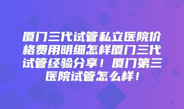 厦门三代试管私立医院价格费用明细怎样厦门三代试管经验分享!厦门第三医院试管怎么样!