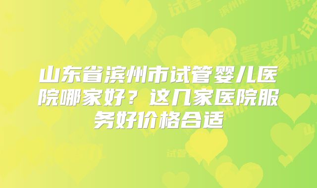 山东省滨州市试管婴儿医院哪家好？这几家医院服务好价格合适