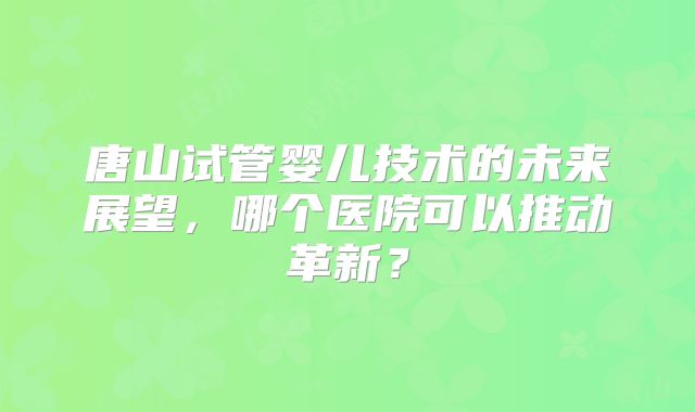 唐山试管婴儿技术的未来展望，哪个医院可以推动革新？