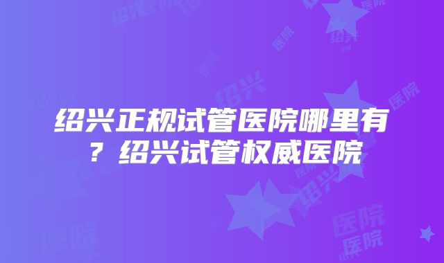 绍兴正规试管医院哪里有？绍兴试管权威医院