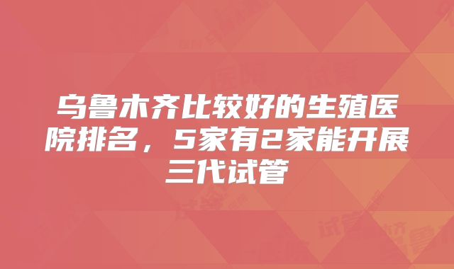 乌鲁木齐比较好的生殖医院排名,5家有2家能开展三代试管