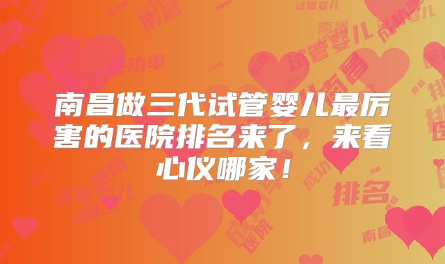 南昌做三代试管婴儿最厉害的医院排名来了，来看心仪哪家！