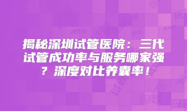 揭秘深圳试管医院：三代试管成功率与服务哪家强？深度对比养囊率！
