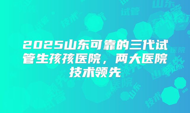 2025山东可靠的三代试管生孩孩医院,两大医院技术领先