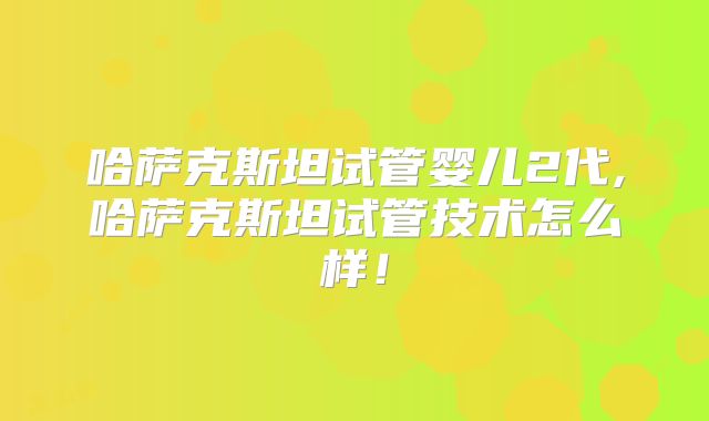 哈萨克斯坦试管婴儿2代,哈萨克斯坦试管技术怎么样!