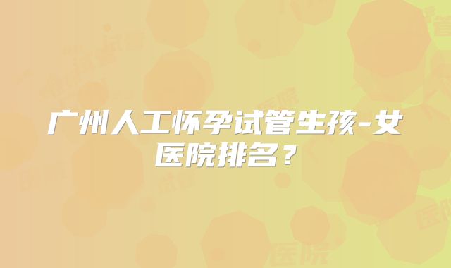 广州人工怀孕试管生孩-女医院排名？