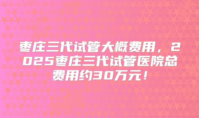 枣庄三代试管大概费用，2025枣庄三代试管医院总费用约30万元！