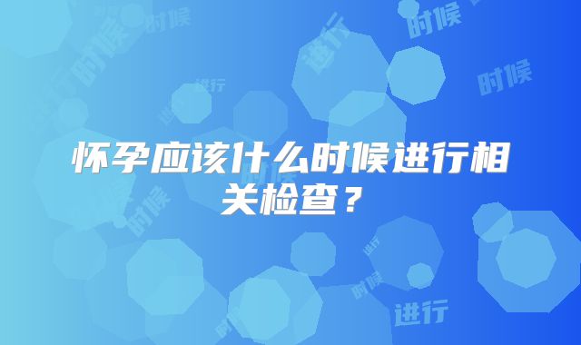 怀孕应该什么时候进行相关检查？