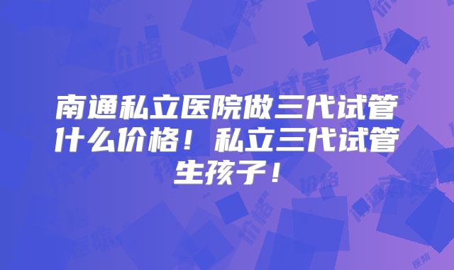 南通私立医院做三代试管什么价格！私立三代试管生孩子！
