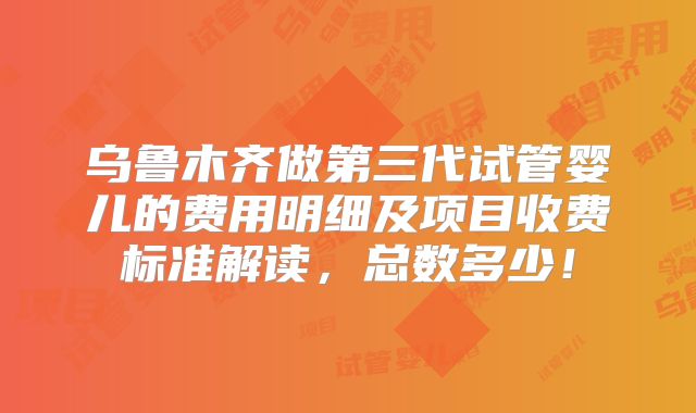 乌鲁木齐做第三代试管婴儿的费用明细及项目收费标准解读,总数多少!