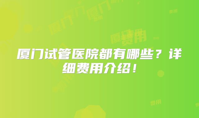 厦门试管医院都有哪些？详细费用介绍！