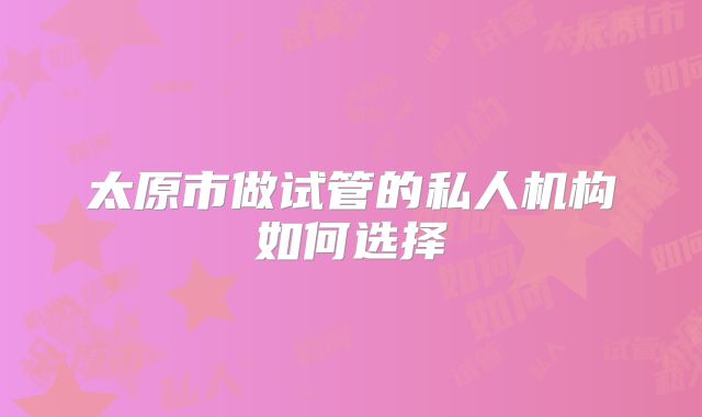 太原市做试管的私人机构如何选择