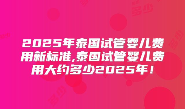 2025年泰国试管婴儿费用新标准,泰国试管婴儿费用大约多少2025年!