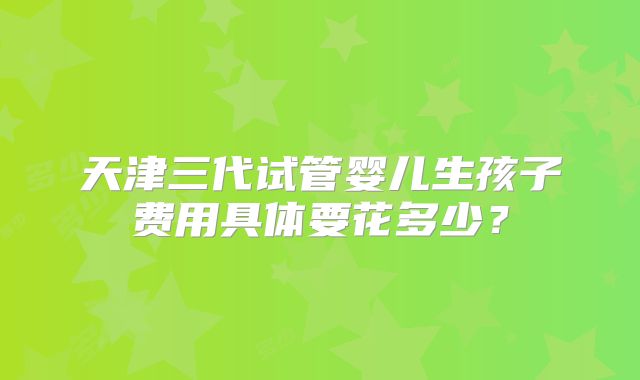 天津三代试管婴儿生孩子费用具体要花多少？
