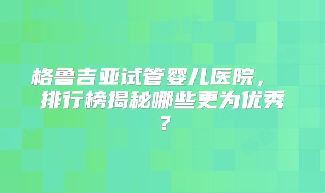 格鲁吉亚试管婴儿医院， 排行榜揭秘哪些更为优秀？