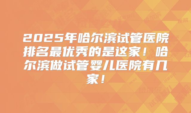 2025年哈尔滨试管医院排名最优秀的是这家!哈尔滨做试管婴儿医院有几家!