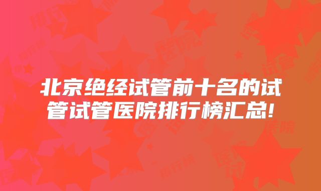 北京绝经试管前十名的试管试管医院排行榜汇总!
