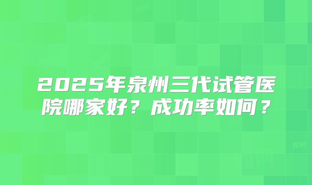 2025年泉州三代试管医院哪家好？成功率如何？