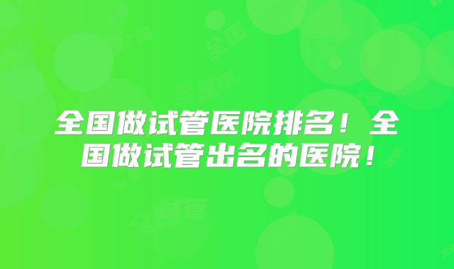 全国做试管医院排名!全国做试管出名的医院!