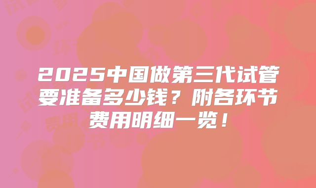 2025中国做第三代试管要准备多少钱?附各环节费用明细一览!