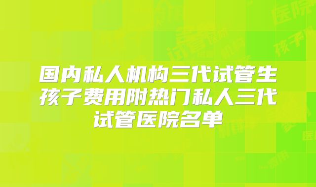 国内私人机构三代试管生孩子费用附热门私人三代试管医院名单