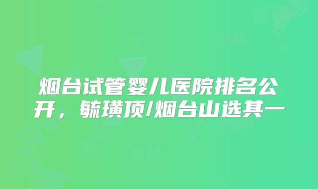 烟台试管婴儿医院排名公开,毓璜顶/烟台山选其一