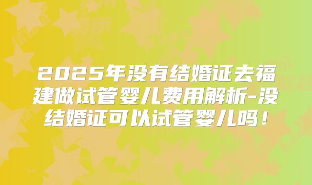 2025年没有结婚证去福建做试管婴儿费用解析-没结婚证可以试管婴儿吗！