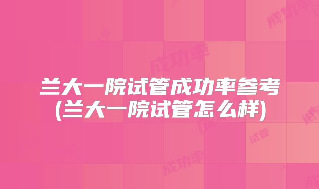 兰大一院试管成功率参考(兰大一院试管怎么样)