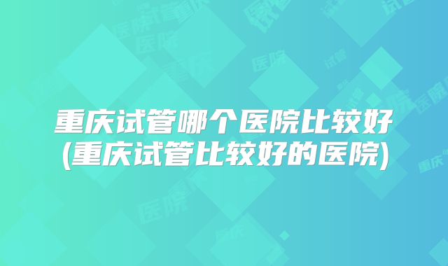 重庆试管哪个医院比较好(重庆试管比较好的医院)