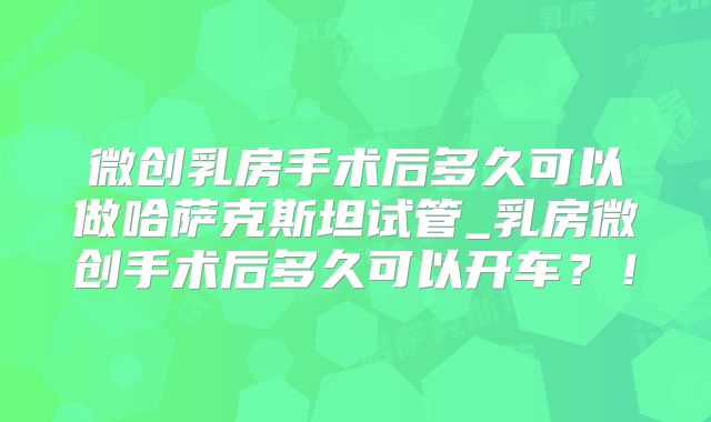 微创乳房手术后多久可以做哈萨克斯坦试管_乳房微创手术后多久可以开车？！