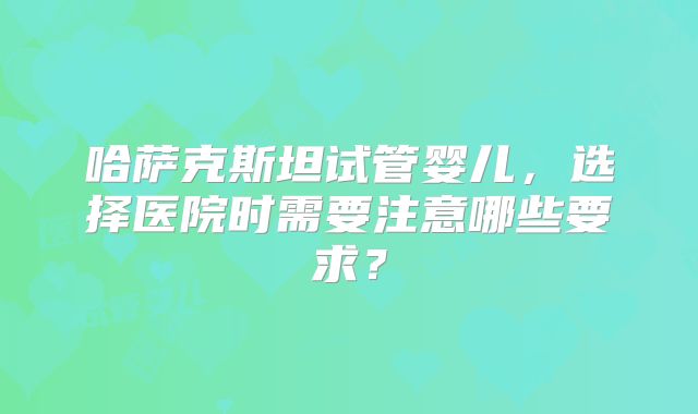 哈萨克斯坦试管婴儿，选择医院时需要注意哪些要求？