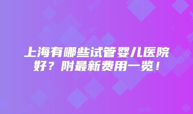 上海有哪些试管婴儿医院好？附最新费用一览！