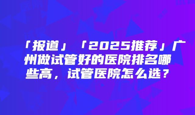 「报道」「2025推荐」广州做试管好的医院排名哪些高,试管医院怎么选?