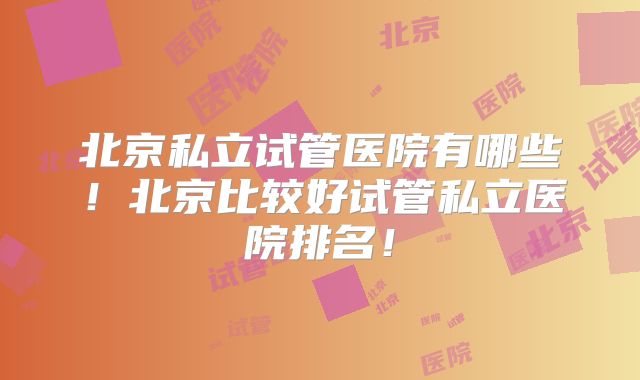 北京私立试管医院有哪些!北京比较好试管私立医院排名!