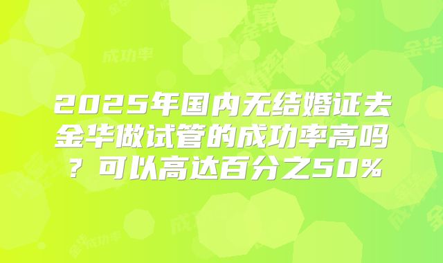 2025年国内无结婚证去金华做试管的成功率高吗？可以高达百分之50%