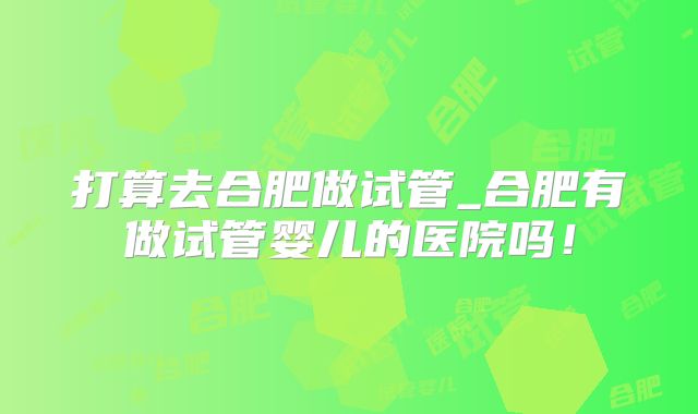 打算去合肥做试管_合肥有做试管婴儿的医院吗！