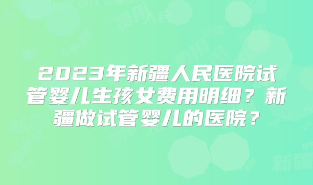 2023年新疆人民医院试管婴儿生孩女费用明细？新疆做试管婴儿的医院？