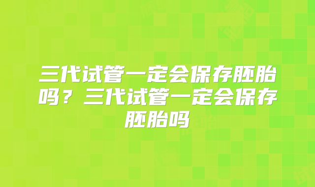 三代试管一定会保存胚胎吗?三代试管一定会保存胚胎吗