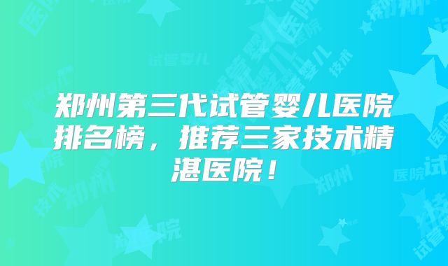 郑州第三代试管婴儿医院排名榜，推荐三家技术精湛医院！