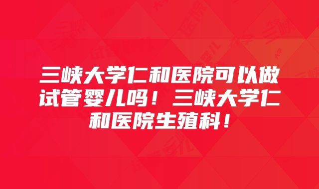 三峡大学仁和医院可以做试管婴儿吗！三峡大学仁和医院生殖科！
