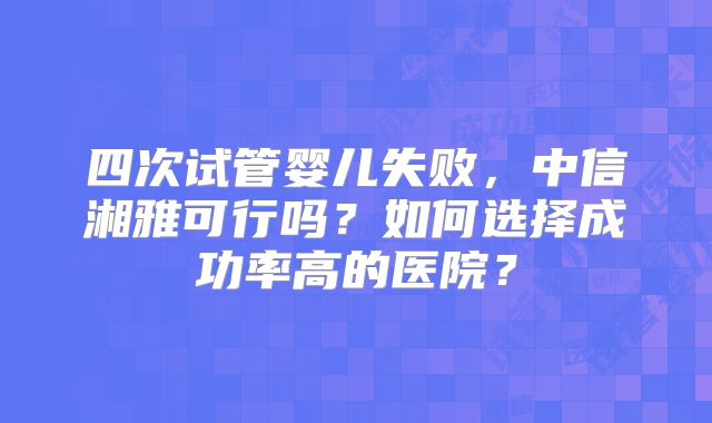 四次试管婴儿失败,中信湘雅可行吗?如何选择成功率高的医院?