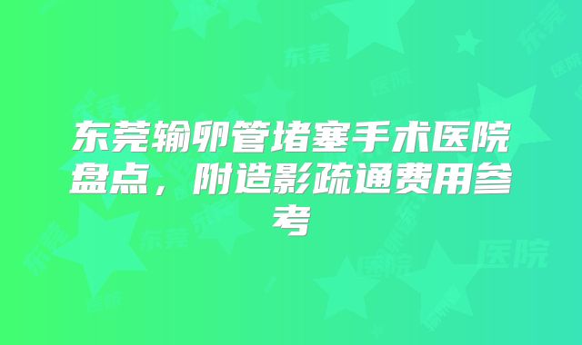 东莞输卵管堵塞手术医院盘点,附造影疏通费用参考