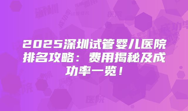 2025深圳试管婴儿医院排名攻略：费用揭秘及成功率一览！