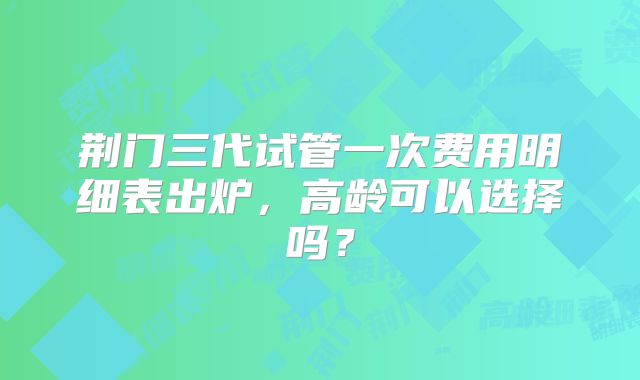 荆门三代试管一次费用明细表出炉，高龄可以选择吗？