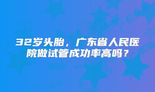 32岁头胎，广东省人民医院做试管成功率高吗？