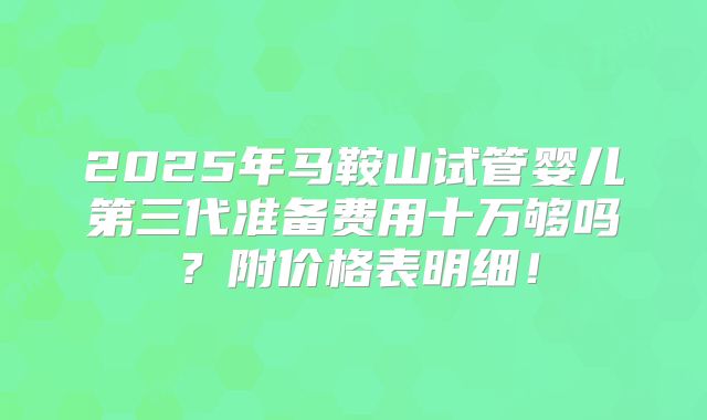 2025年马鞍山试管婴儿第三代准备费用十万够吗?附价格表明细!