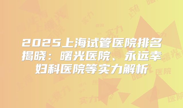 2025上海试管医院排名揭晓：曙光医院、永远幸妇科医院等实力解析