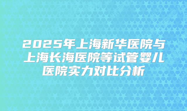 2025年上海新华医院与上海长海医院等试管婴儿医院实力对比分析