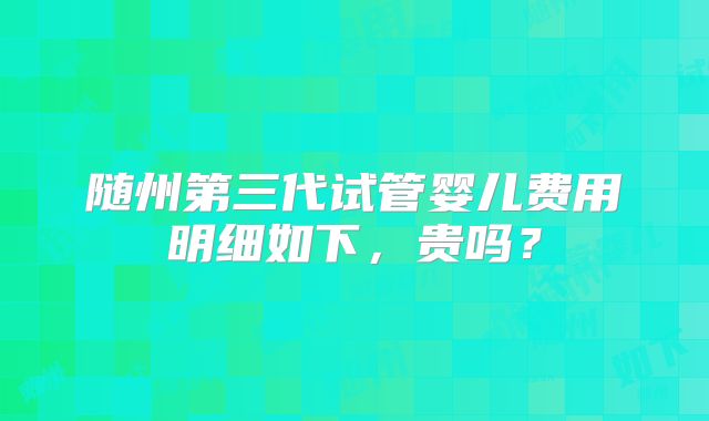 随州第三代试管婴儿费用明细如下,贵吗?