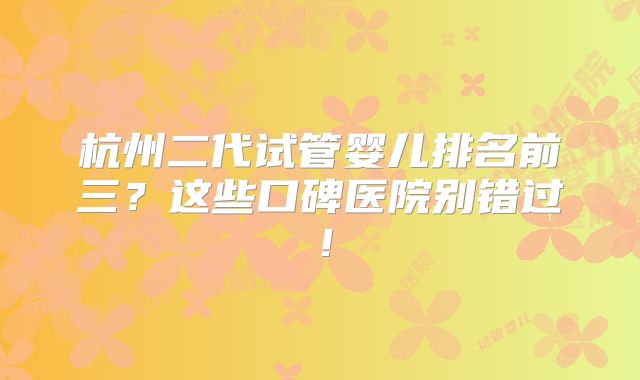 杭州二代试管婴儿排名前三？这些口碑医院别错过！